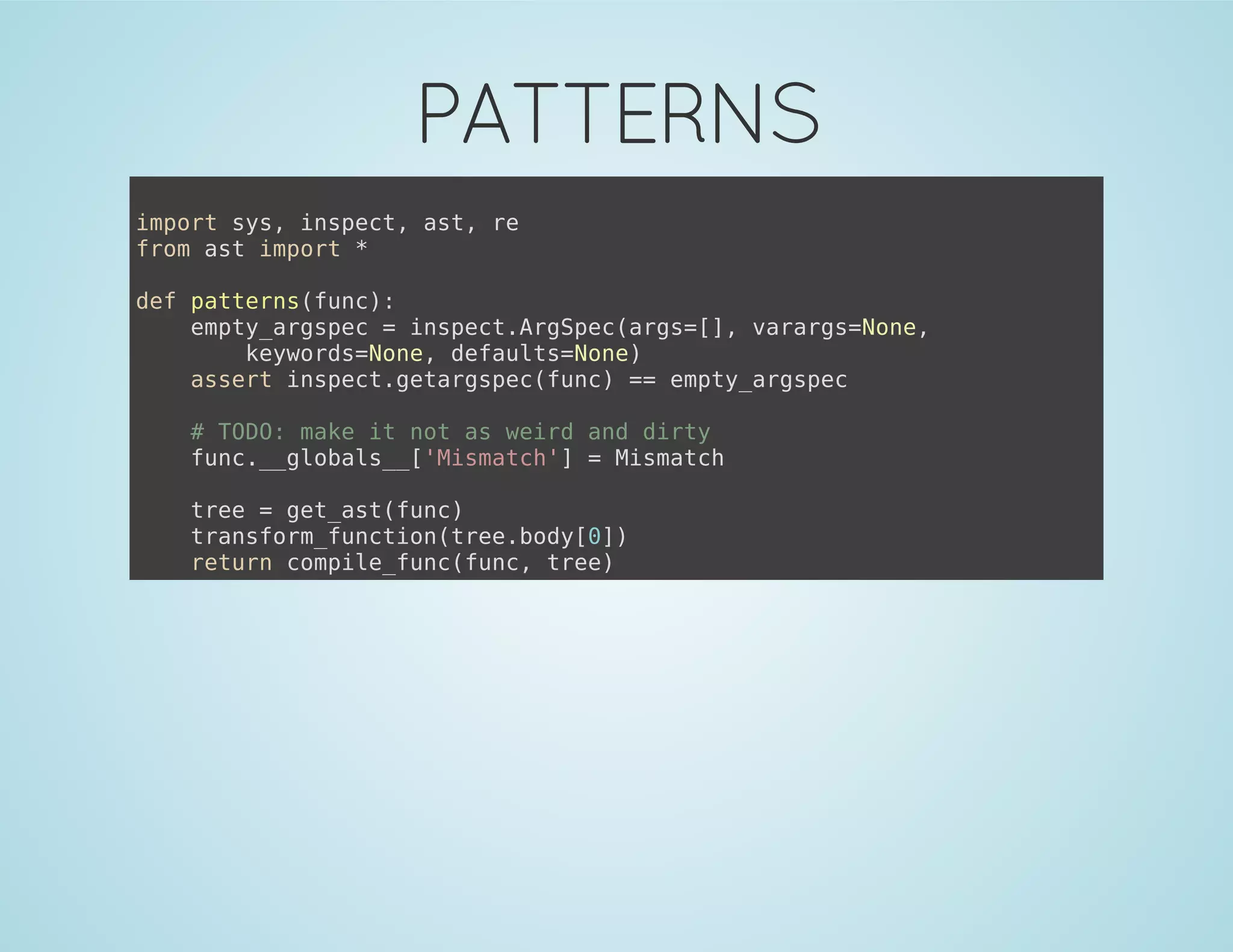 PATTERNS
import sys, inspect, ast, re
from ast import *
def patterns(func):
empty_argspec = inspect.ArgSpec(args=[], varargs=None,
keywords=None, defaults=None)
assert inspect.getargspec(func) == empty_argspec
# TODO: make it not as weird and dirty
func.__globals__['Mismatch'] = Mismatch
tree = get_ast(func)
transform_function(tree.body[0])
return compile_func(func, tree)
 