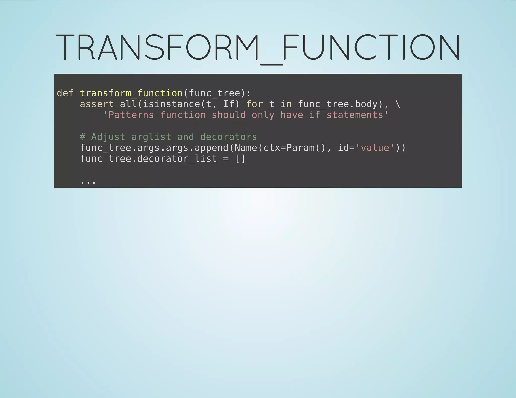 TRANSFORM_FUNCTION
def transform_function(func_tree):
assert all(isinstance(t, If) for t in func_tree.body), 
'Patterns function should only have if statements'
# Adjust arglist and decorators
func_tree.args.args.append(Name(ctx=Param(), id='value'))
func_tree.decorator_list = []
...
 