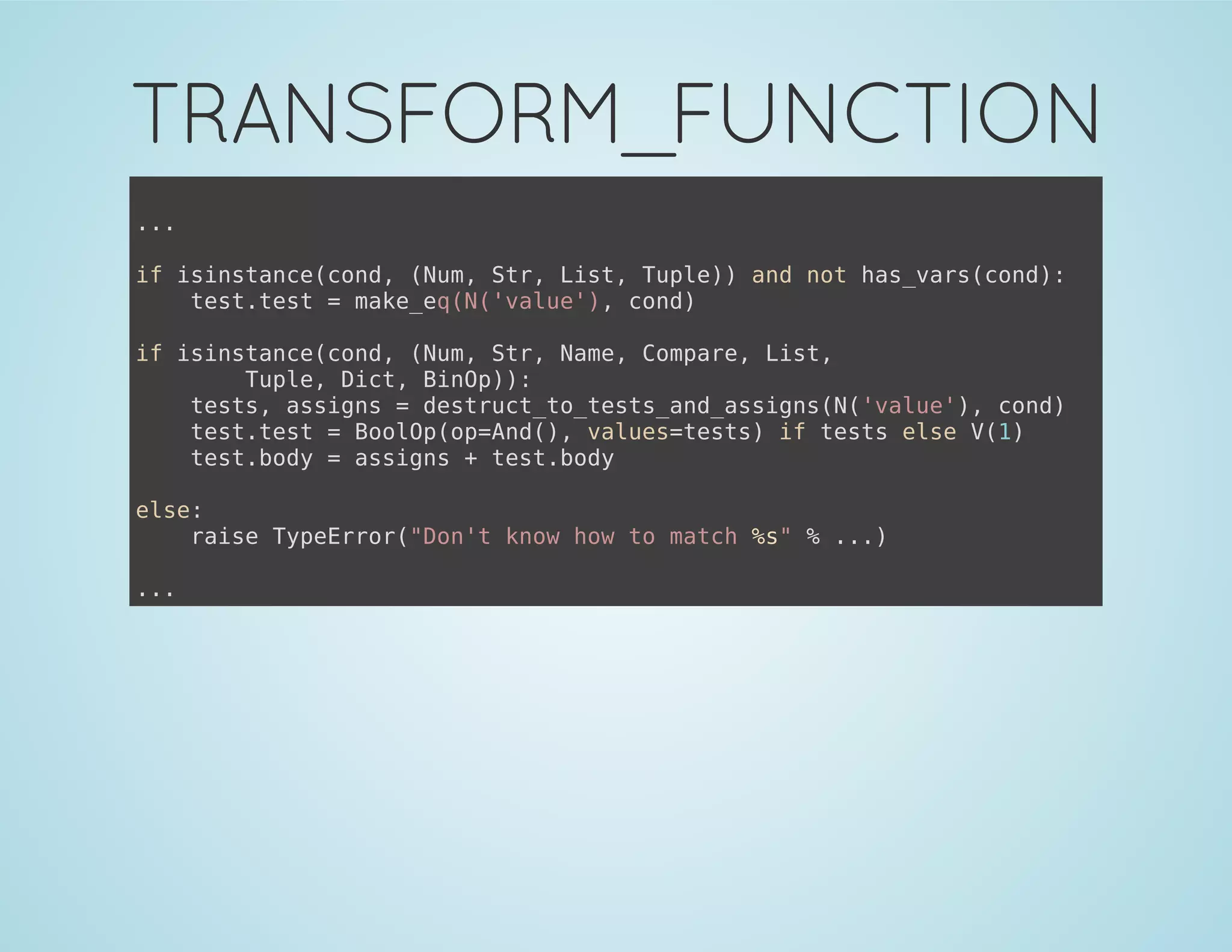 TRANSFORM_FUNCTION
...
if isinstance(cond, (Num, Str, List, Tuple)) and not has_vars(cond):
test.test = make_eq(N('value'), cond)
if isinstance(cond, (Num, Str, Name, Compare, List,
Tuple, Dict, BinOp)):
tests, assigns = destruct_to_tests_and_assigns(N('value'), cond)
test.test = BoolOp(op=And(), values=tests) if tests else V(1)
test.body = assigns + test.body
else:
raise TypeError("Don't know how to match %s" % ...)
...
 