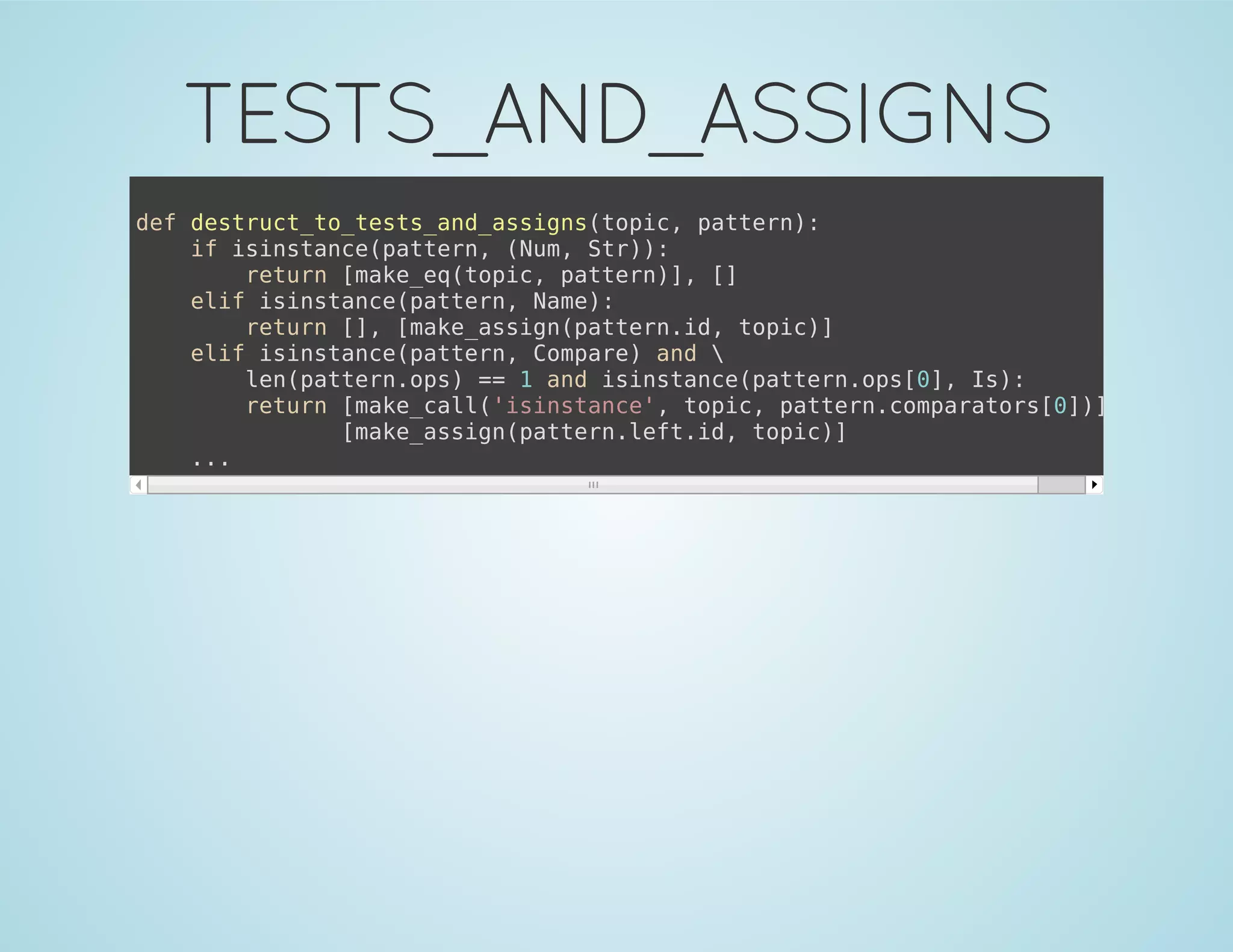 TESTS_AND_ASSIGNS
def destruct_to_tests_and_assigns(topic, pattern):
if isinstance(pattern, (Num, Str)):
return [make_eq(topic, pattern)], []
elif isinstance(pattern, Name):
return [], [make_assign(pattern.id, topic)]
elif isinstance(pattern, Compare) and 
len(pattern.ops) == 1 and isinstance(pattern.ops[0], Is):
return [make_call('isinstance', topic, pattern.comparators[0])], 
[make_assign(pattern.left.id, topic)]
...
 