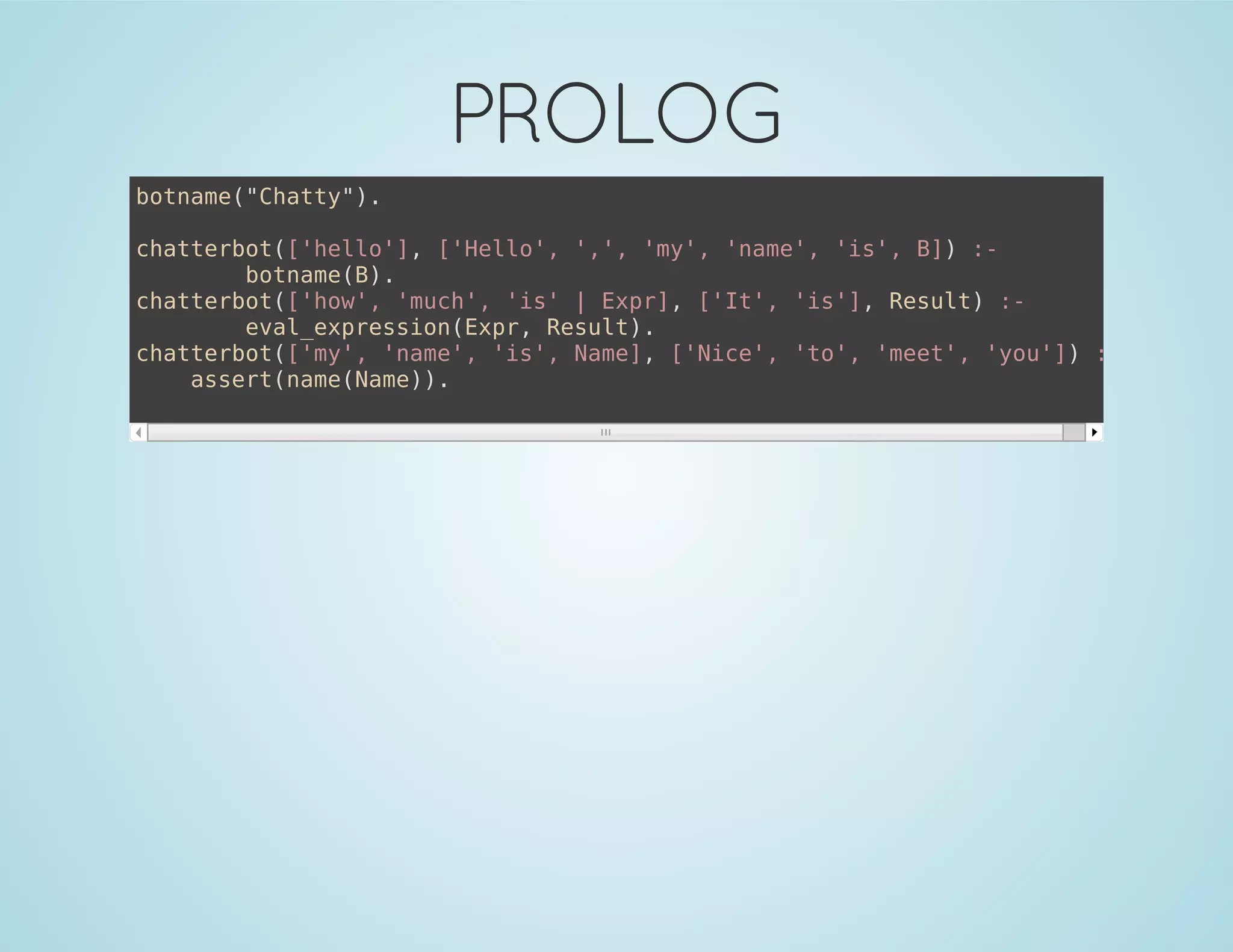 PROLOG
botname("Chatty").
chatterbot(['hello'], ['Hello', ',', 'my', 'name', 'is', B]) :-
botname(B).
chatterbot(['how', 'much', 'is' | Expr], ['It', 'is'], Result) :-
eval_expression(Expr, Result).
chatterbot(['my', 'name', 'is', Name], ['Nice', 'to', 'meet', 'you']) :-
assert(name(Name)).
 
