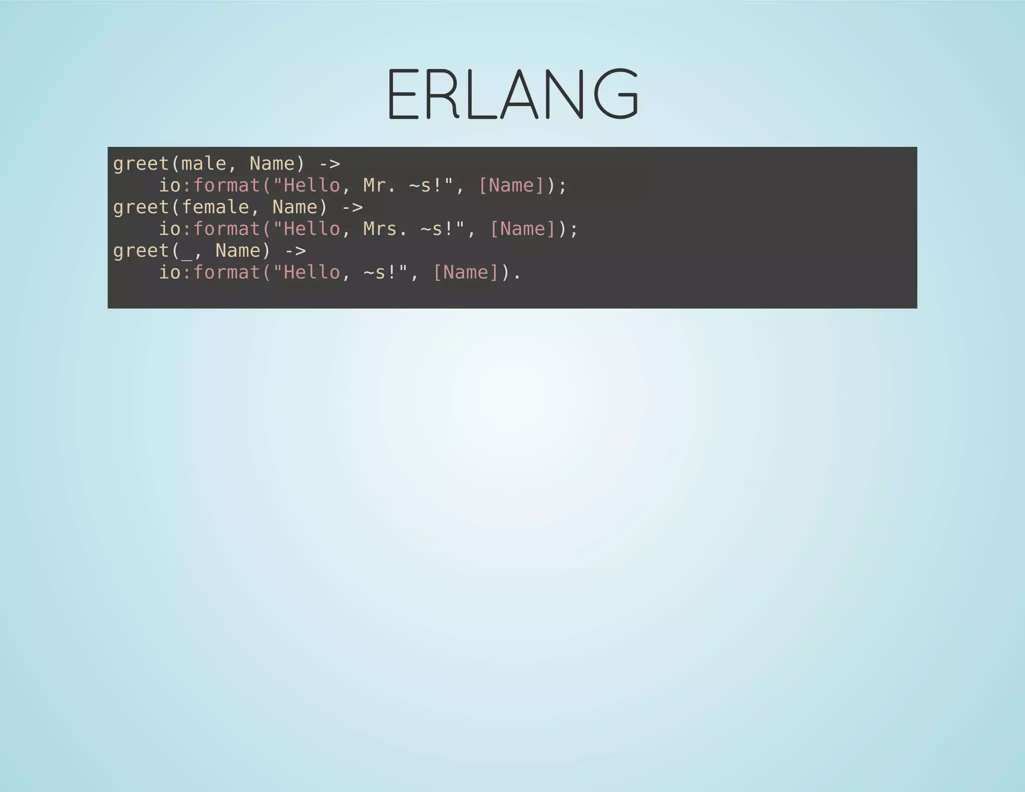 ERLANG
greet(male, Name) ->
io:format("Hello, Mr. ~s!", [Name]);
greet(female, Name) ->
io:format("Hello, Mrs. ~s!", [Name]);
greet(_, Name) ->
io:format("Hello, ~s!", [Name]).
 