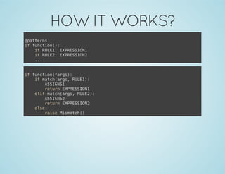 HOW IT WORKS?
@patterns
if function():
if RULE1: EXPRESSION1
if RULE2: EXPRESSION2
...
if function(*args):
if match(args, RULE1):
ASSIGNS1
return EXPRESSION1
elif match(args, RULE2):
ASSIGNS2
return EXPRESSION2
else:
raise Mismatch()
 