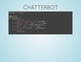 CHATTERBOT
botname = "Chatty"
@patterns
def answer():
if ['hello']:
"Hello, my name is %s" % botname
if ['hello', 'my', 'name', 'is', name]:
"Hello, %s!" % name.capitalize()
if ['how', 'much', 'is'] + expr:
"It is %d" % eval(' '.join(expr))
if ['bye']:
"Good bye!"
 