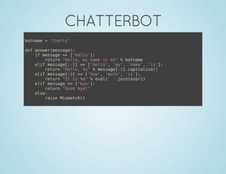 CHATTERBOT
botname = "Chatty"
def answer(message):
if message == ['hello']:
return "Hello, my name is %s" % botname
elif message[:-1] == ['hello', 'my', 'name', 'is']:
return "Hello, %s" % message[-1].capitalize()
elif message[:3] == ['how', 'much', 'is']:
return "It is %d" % eval(' '.join(expr))
elif message == ['bye']:
return "Good bye!"
else:
raise Mismatch()
 