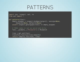 PATTERNS
import sys, inspect, ast, re
from ast import *
def patterns(func):
empty_argspec = inspect.ArgSpec(args=[], varargs=None,
keywords=None, defaults=None)
assert inspect.getargspec(func) == empty_argspec
# TODO: make it not as weird and dirty
func.__globals__['Mismatch'] = Mismatch
tree = get_ast(func)
transform_function(tree.body[0])
return compile_func(func, tree)
 