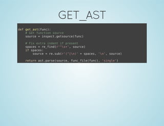 GET_AST
def get_ast(func):
# Get function source
source = inspect.getsource(func)
# Fix extra indent if present
spaces = re_find(r'^s+', source)
if spaces:
source = re.sub(r'(^|n)' + spaces, 'n', source)
return ast.parse(source, func_file(func), 'single')
 