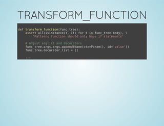 TRANSFORM_FUNCTION
def transform_function(func_tree):
assert all(isinstance(t, If) for t in func_tree.body), 
'Patterns function should only have if statements'
# Adjust arglist and decorators
func_tree.args.args.append(Name(ctx=Param(), id='value'))
func_tree.decorator_list = []
...
 