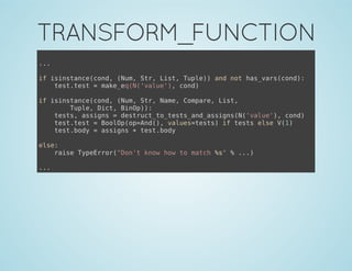 TRANSFORM_FUNCTION
...
if isinstance(cond, (Num, Str, List, Tuple)) and not has_vars(cond):
test.test = make_eq(N('value'), cond)
if isinstance(cond, (Num, Str, Name, Compare, List,
Tuple, Dict, BinOp)):
tests, assigns = destruct_to_tests_and_assigns(N('value'), cond)
test.test = BoolOp(op=And(), values=tests) if tests else V(1)
test.body = assigns + test.body
else:
raise TypeError("Don't know how to match %s" % ...)
...
 