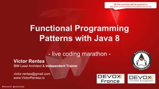 #DevoxxUK @victorrentea
Functional Programming
Patterns with Java 8
- live coding marathon -
Victor Rentea
IBM Lead Architect & Independent Trainer
victor.rentea@gmail.com
www.VictorRentea.ro
All the commits will be pushed to
https://github.com/victorrentea/functional-patterns-bjug-2018.git
 