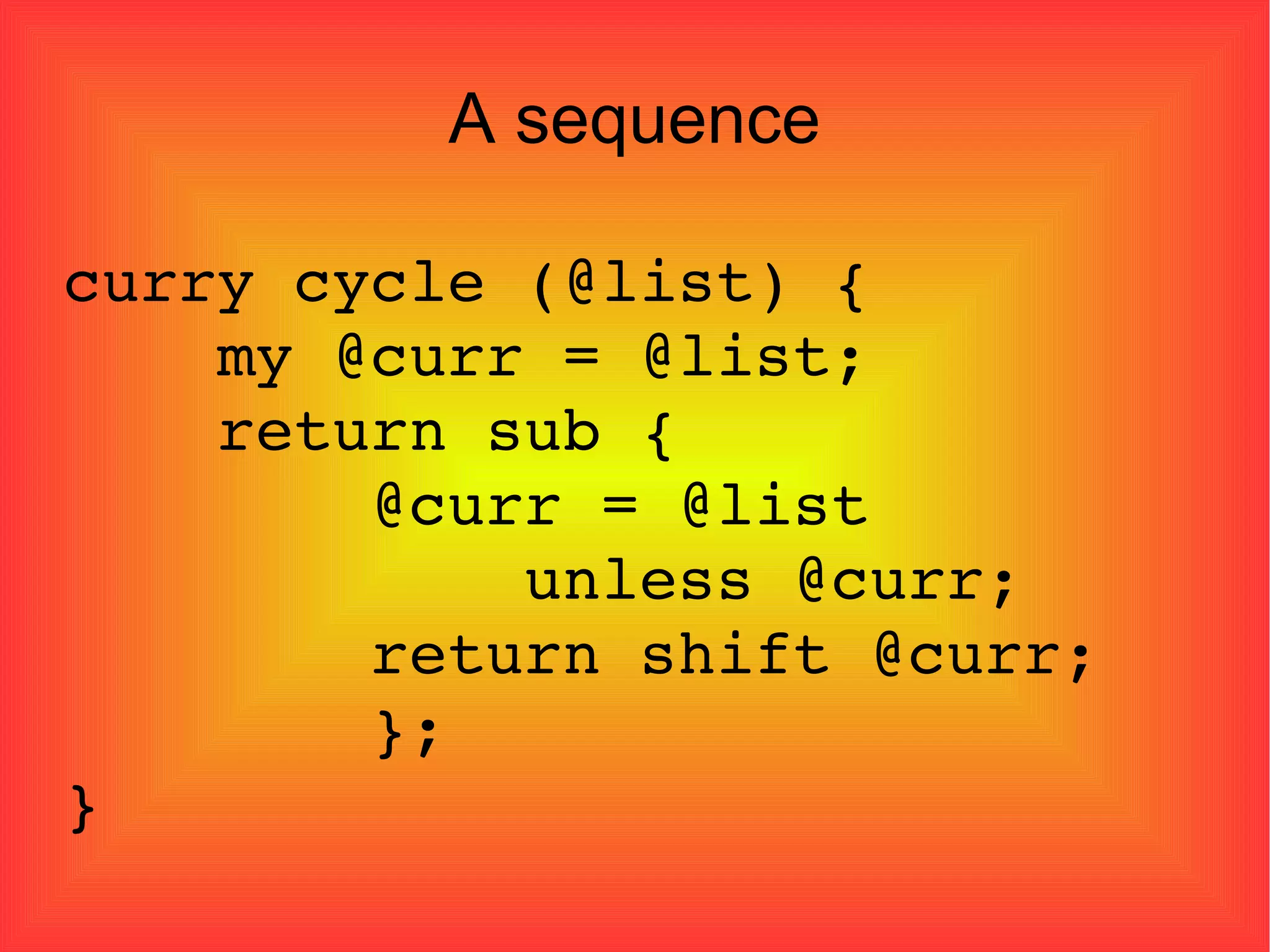 A sequence curry cycle (@list) { my @curr = @list; return sub { @curr = @list  unless @curr; return shift @curr; }; } 