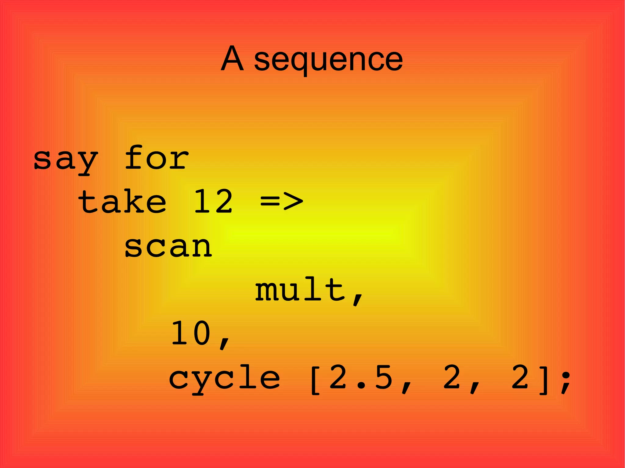 A sequence say for  take 12 =>  scan    mult,  10, cycle [2.5, 2, 2]; 