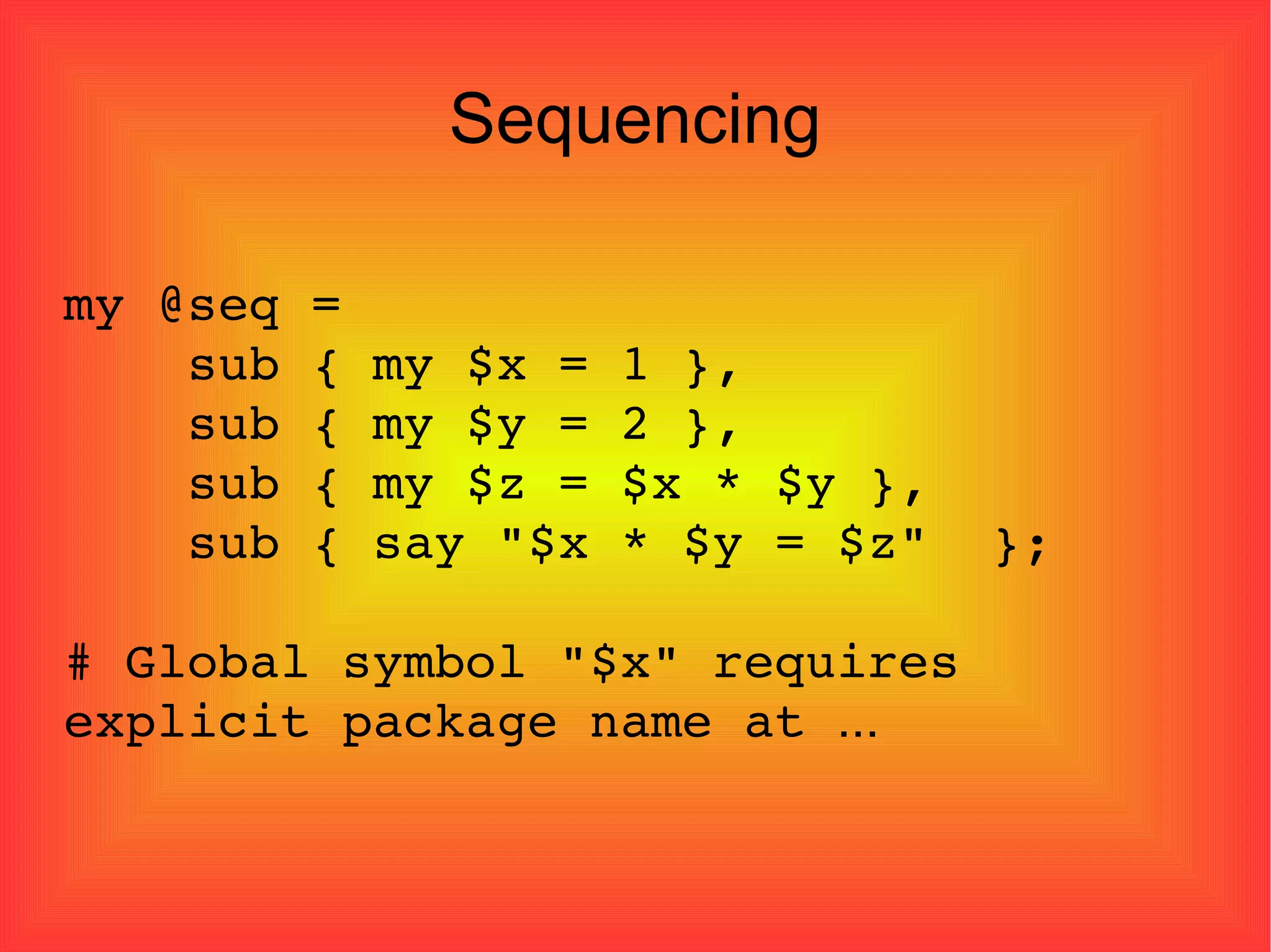 Sequencing my @seq = sub { my $x = 1 }, sub { my $y = 2 }, sub { my $z = $x * $y }, sub { say "$x * $y = $z"  }; # Global symbol "$x" requires explicit package name at  ... 