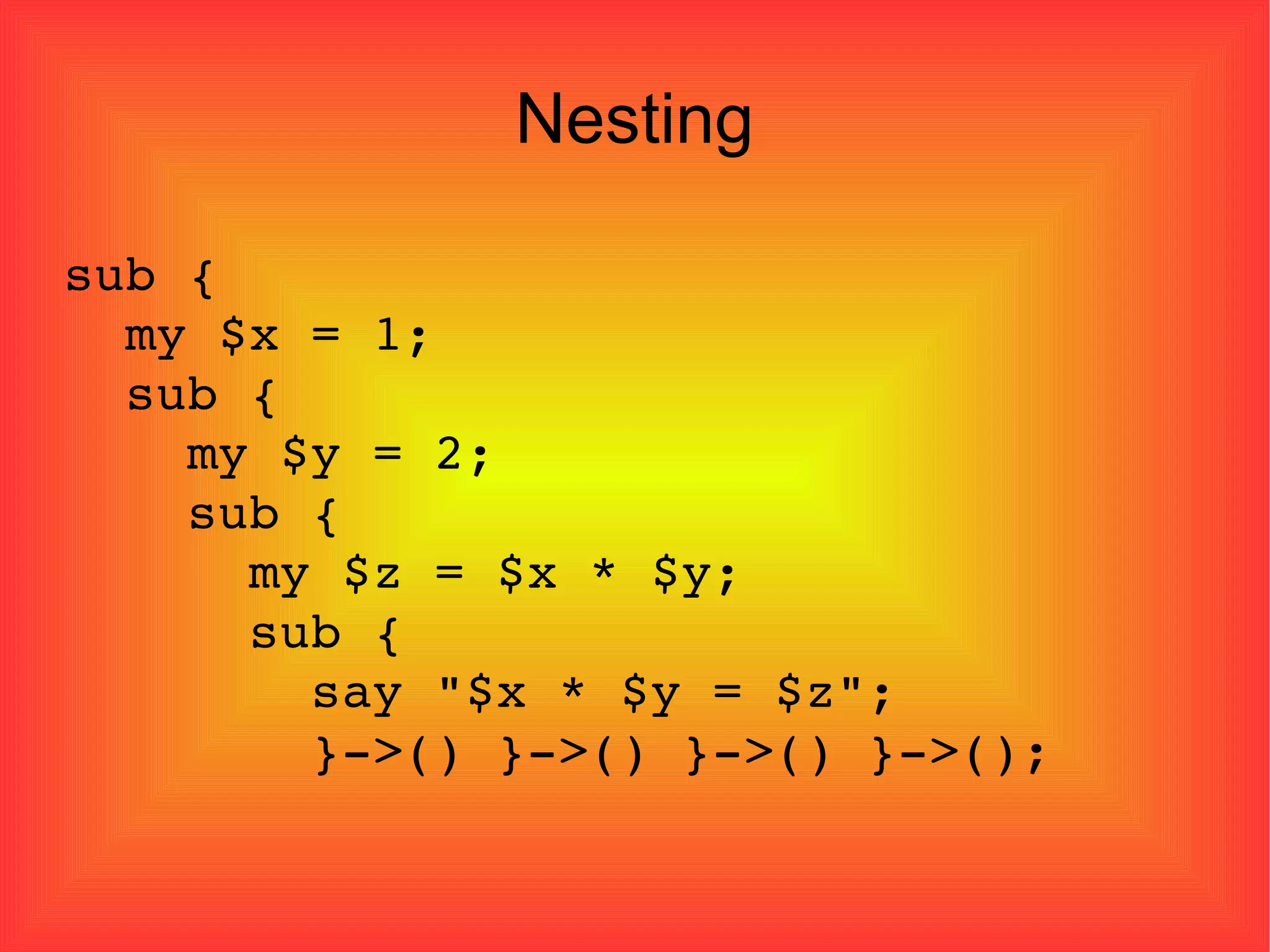 Nesting sub { my $x = 1; sub { my $y = 2; sub { my $z = $x * $y; sub { say "$x * $y = $z"; }->() }->() }->() }->(); 