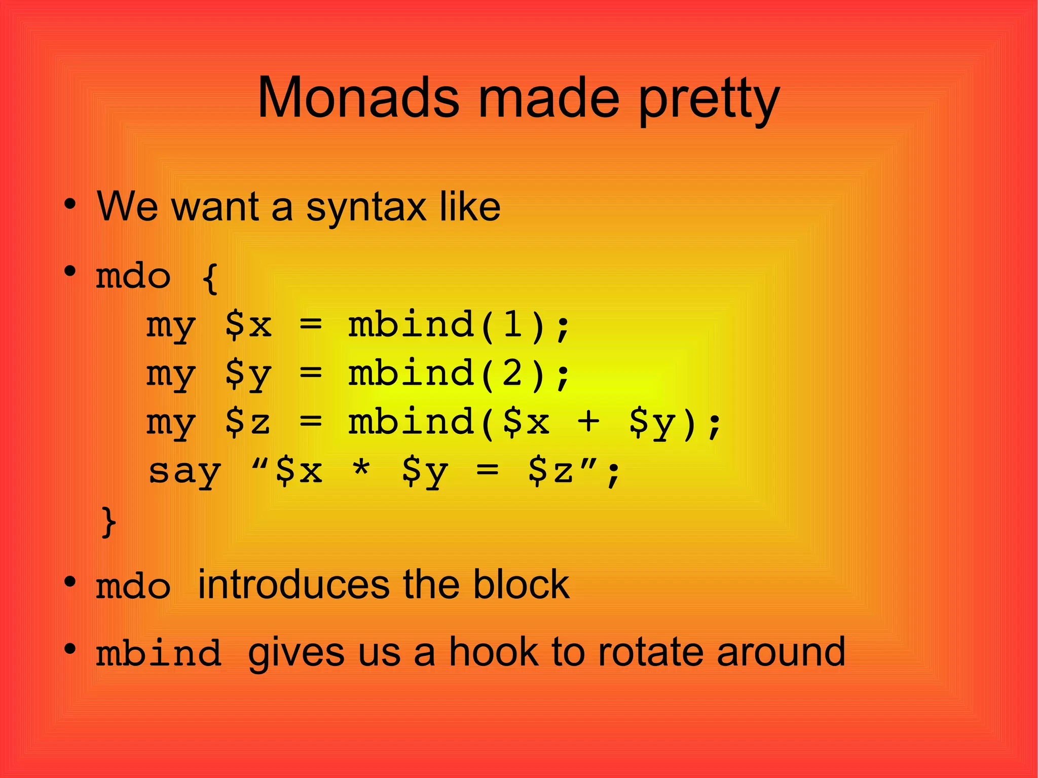 Monads made pretty We want a syntax like mdo {   my $x = mbind(1);   my $y = mbind(2);   my $z = mbind($x + $y);   say “$x * $y = $z”; } mdo  introduces the block mbind  gives us a hook to rotate around 