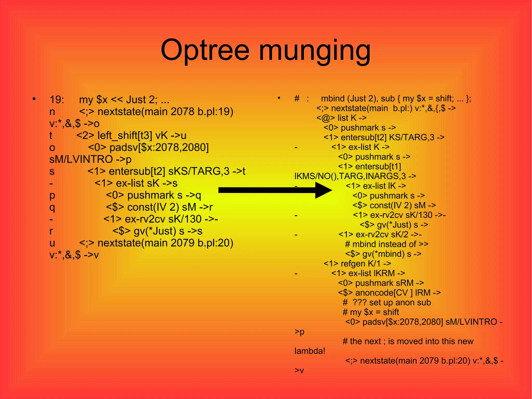 Optree munging 19:  my $x << Just 2; ... n  <;> nextstate(main 2078 b.pl:19) v:*,&,$ ->o t  <2> left_shift[t3] vK ->u o  <0> padsv[$x:2078,2080] sM/LVINTRO ->p s  <1> entersub[t2] sKS/TARG,3 ->t -  <1> ex-list sK ->s p  <0> pushmark s ->q q  <$> const(IV 2) sM ->r -  <1> ex-rv2cv sK/130 ->- r  <$> gv(*Just) s ->s u  <;> nextstate(main 2079 b.pl:20) v:*,&,$ ->v #  :  mbind (Just 2), sub { my $x = shift; ... };   <;> nextstate(main  b.pl:) v:*,&,{,$ ->   <@> list K ->   <0> pushmark s ->   <1> entersub[t2] KS/TARG,3 -> -  <1> ex-list K ->   <0> pushmark s ->   <1> entersub[t1] lKMS/NO(),TARG,INARGS,3 -> -  <1> ex-list lK ->   <0> pushmark s ->   <$> const(IV 2) sM -> -  <1> ex-rv2cv sK/130 ->-   <$> gv(*Just) s -> -  <1> ex-rv2cv sK/2 ->-   # mbind instead of >>   <$> gv(*mbind) s ->   <1> refgen K/1 -> -  <1> ex-list lKRM ->   <0> pushmark sRM ->   <$> anoncode[CV ] lRM ->   #  ??? set up anon sub   # my $x = shift   <0> padsv[$x:2078,2080] sM/LVINTRO ->p   # the next ; is moved into this new lambda!   <;> nextstate(main 2079 b.pl:20) v:*,&,$ ->v 
