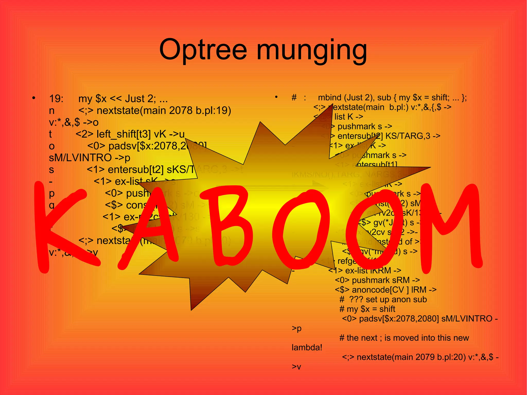 Optree munging 19:  my $x << Just 2; ... n  <;> nextstate(main 2078 b.pl:19) v:*,&,$ ->o t  <2> left_shift[t3] vK ->u o  <0> padsv[$x:2078,2080] sM/LVINTRO ->p s  <1> entersub[t2] sKS/TARG,3 ->t -  <1> ex-list sK ->s p  <0> pushmark s ->q q  <$> const(IV 2) sM ->r -  <1> ex-rv2cv sK/130 ->- r  <$> gv(*Just) s ->s u  <;> nextstate(main 2079 b.pl:20) v:*,&,$ ->v #  :  mbind (Just 2), sub { my $x = shift; ... };   <;> nextstate(main  b.pl:) v:*,&,{,$ ->   <@> list K ->   <0> pushmark s ->   <1> entersub[t2] KS/TARG,3 -> -  <1> ex-list K ->   <0> pushmark s ->   <1> entersub[t1] lKMS/NO(),TARG,INARGS,3 -> -  <1> ex-list lK ->   <0> pushmark s ->   <$> const(IV 2) sM -> -  <1> ex-rv2cv sK/130 ->-   <$> gv(*Just) s -> -  <1> ex-rv2cv sK/2 ->-   # mbind instead of >>   <$> gv(*mbind) s ->   <1> refgen K/1 -> -  <1> ex-list lKRM ->   <0> pushmark sRM ->   <$> anoncode[CV ] lRM ->   #  ??? set up anon sub   # my $x = shift   <0> padsv[$x:2078,2080] sM/LVINTRO ->p   # the next ; is moved into this new lambda!   <;> nextstate(main 2079 b.pl:20) v:*,&,$ ->v KABOOM 