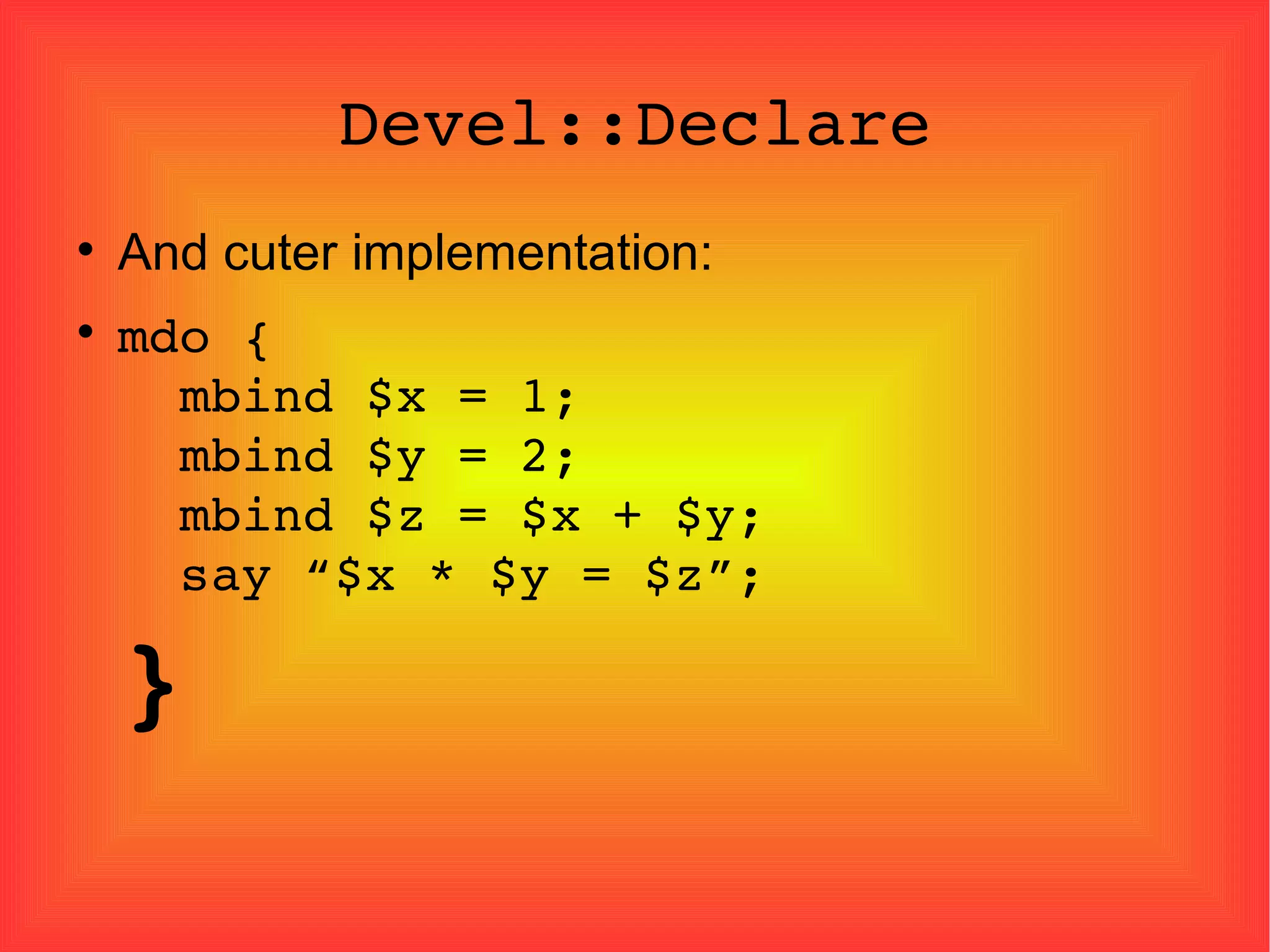 Devel::Declare And cuter implementation: mdo {   mbind $x = 1;   mbind $y = 2;   mbind $z = $x + $y;   say “$x * $y = $z”; } 