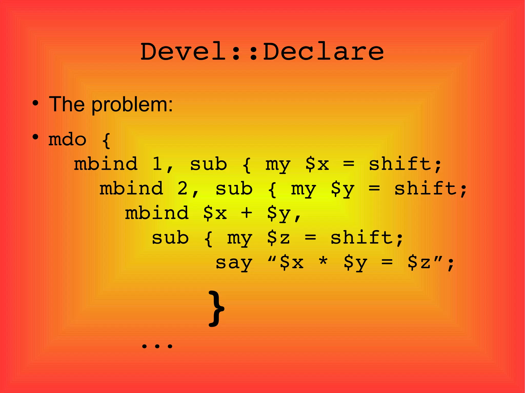Devel::Declare The problem: mdo {   mbind 1, sub { my $x = shift;   mbind 2, sub { my $y = shift;   mbind $x + $y,   sub { my $z = shift;   say “$x * $y = $z”;   }   ... 