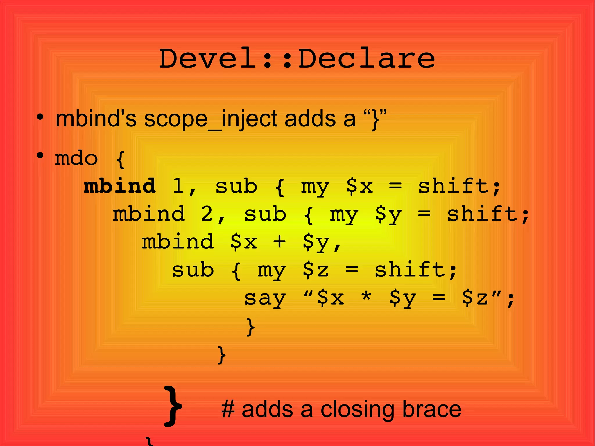 Devel::Declare mbind's scope_inject adds a “}” mdo {   mbind  1, sub  {  my $x = shift;   mbind 2, sub { my $y = shift;   mbind $x + $y,   sub { my $z = shift;   say “$x * $y = $z”;   }   }   }  # adds a closing brace   } 