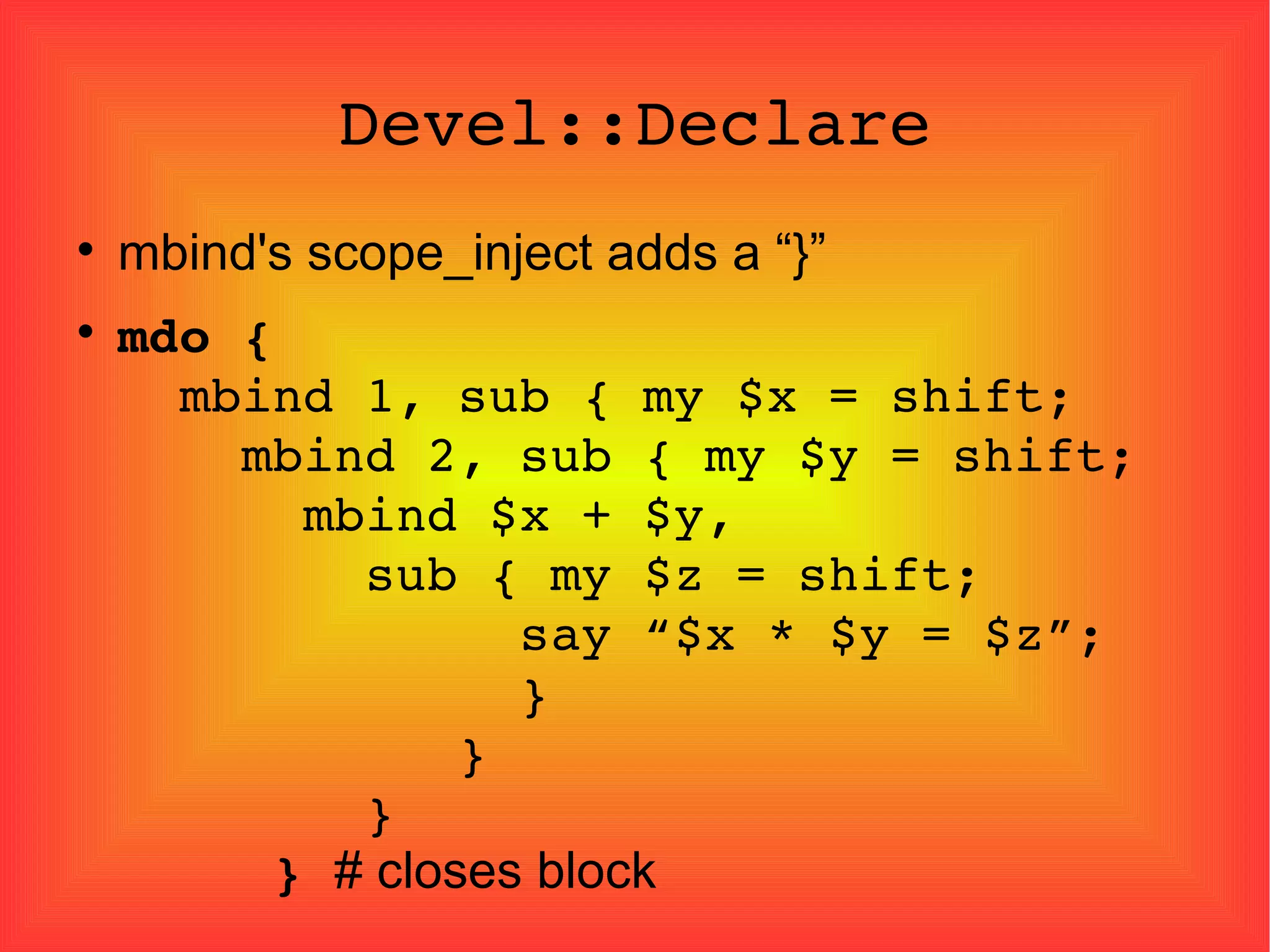 Devel::Declare mbind's scope_inject adds a “}” mdo   {   mbind 1, sub { my $x = shift;   mbind 2, sub { my $y = shift;   mbind $x + $y,   sub { my $z = shift;   say “$x * $y = $z”;   }   }   }   }   # closes block   