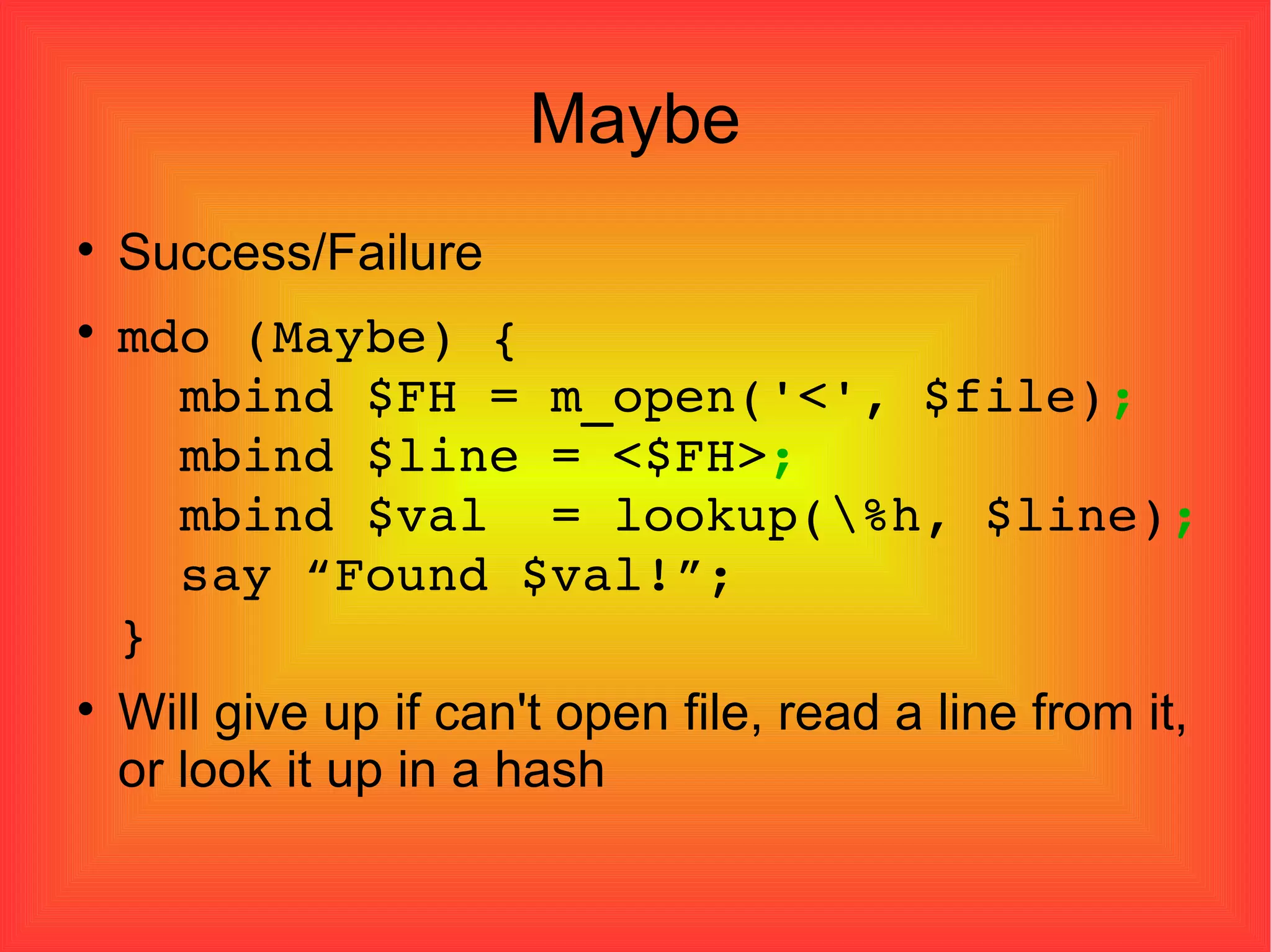 Maybe Success/Failure mdo (Maybe) {   mbind $FH = m_open('<', $file) ;   mbind $line = <$FH> ;   mbind $val  = lookup(\%h, $line) ;   say “Found $val!”; } Will give up if can't open file, read a line from it, or look it up in a hash 