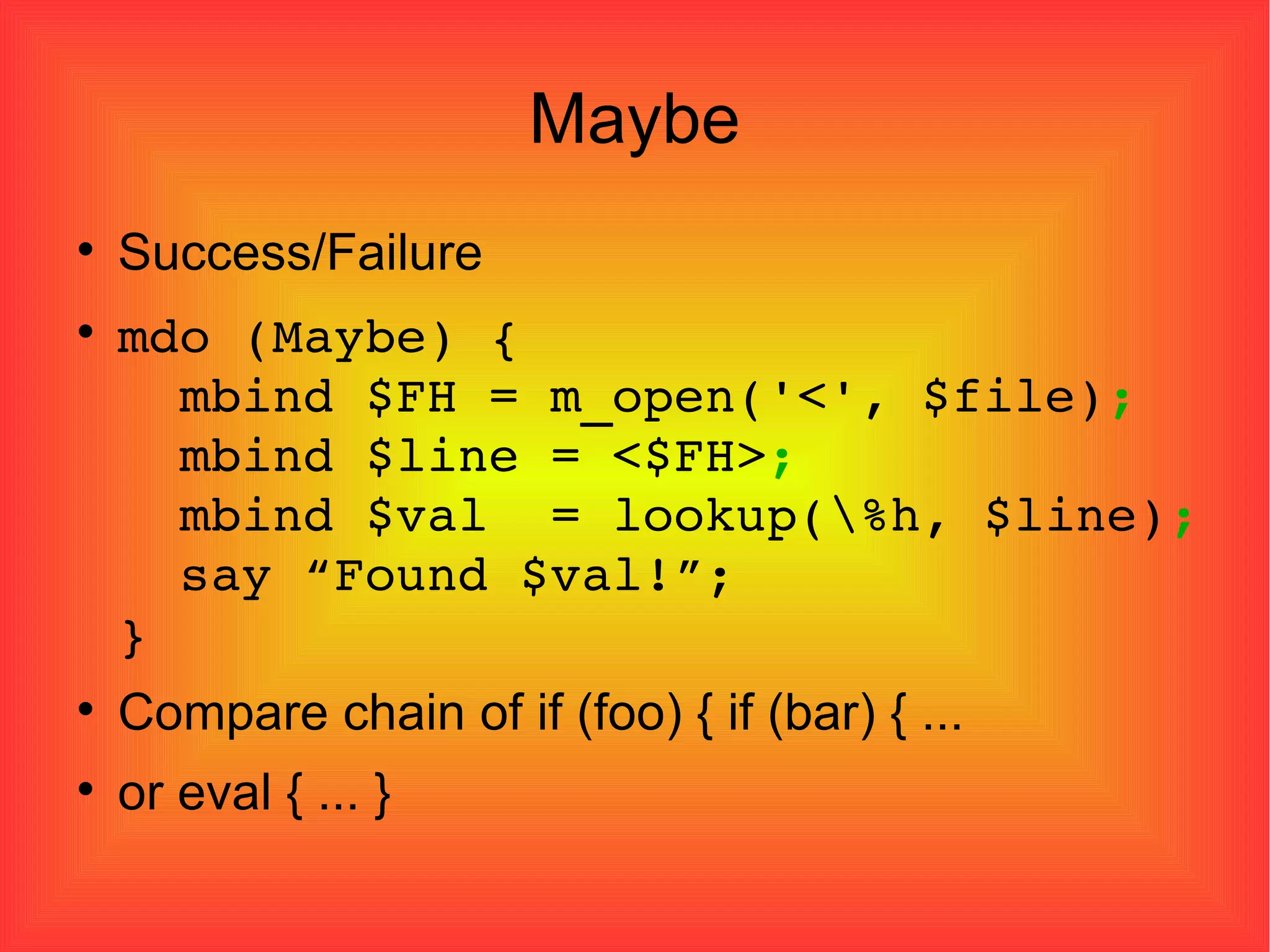 Maybe Success/Failure mdo (Maybe) {   mbind $FH = m_open('<', $file) ;   mbind $line = <$FH> ;   mbind $val  = lookup(\%h, $line) ;   say “Found $val!”; } Compare chain of if (foo) { if (bar) { ... or eval { ... } 