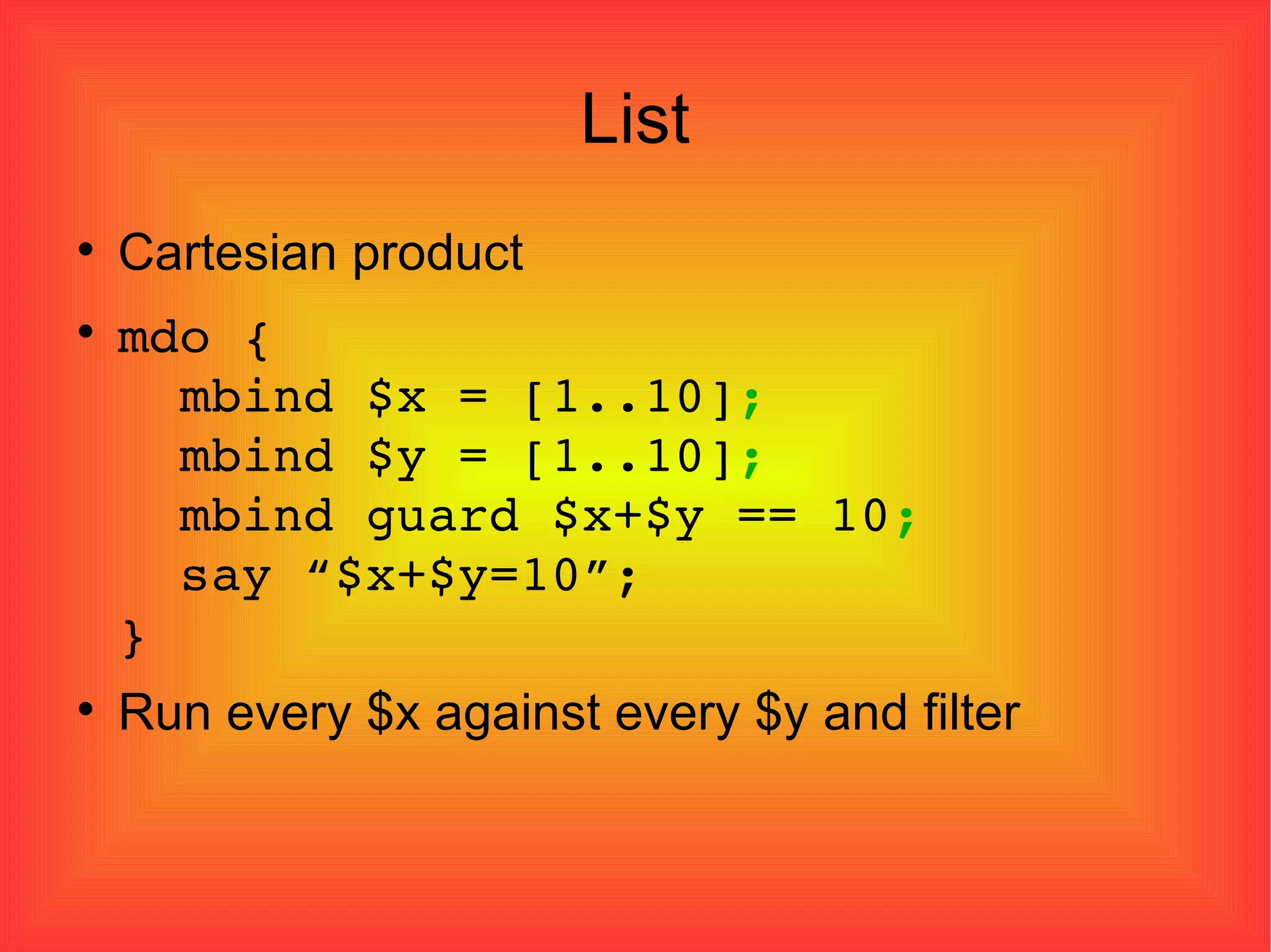 List Cartesian product mdo {   mbind $x = [1..10] ;   mbind $y = [1..10] ;   mbind guard $x+$y == 10 ;   say “$x+$y=10”; } Run every $x against every $y and filter 
