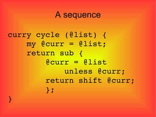 A sequence curry cycle (@list) { my @curr = @list; return sub { @curr = @list  unless @curr; return shift @curr; }; } 
