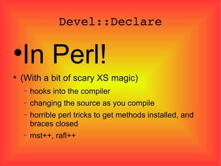 Devel::Declare In Perl! (With a bit of scary XS magic)‏ hooks into the compiler changing the source as you compile horrible perl tricks to get methods installed, and braces closed mst++, rafl++ 