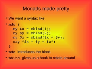 Monads made pretty We want a syntax like mdo {   my $x = mbind(1);   my $y = mbind(2);   my $z = mbind($x + $y);   say “$x * $y = $z”; } mdo  introduces the block mbind  gives us a hook to rotate around 