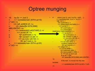 Optree munging 19:  my $x << Just 2; ... n  <;> nextstate(main 2078 b.pl:19) v:*,&,$ ->o t  <2> left_shift[t3] vK ->u o  <0> padsv[$x:2078,2080] sM/LVINTRO ->p s  <1> entersub[t2] sKS/TARG,3 ->t -  <1> ex-list sK ->s p  <0> pushmark s ->q q  <$> const(IV 2) sM ->r -  <1> ex-rv2cv sK/130 ->- r  <$> gv(*Just) s ->s u  <;> nextstate(main 2079 b.pl:20) v:*,&,$ ->v #  :  mbind (Just 2), sub { my $x = shift; ... };   <;> nextstate(main  b.pl:) v:*,&,{,$ ->   <@> list K ->   <0> pushmark s ->   <1> entersub[t2] KS/TARG,3 -> -  <1> ex-list K ->   <0> pushmark s ->   <1> entersub[t1] lKMS/NO(),TARG,INARGS,3 -> -  <1> ex-list lK ->   <0> pushmark s ->   <$> const(IV 2) sM -> -  <1> ex-rv2cv sK/130 ->-   <$> gv(*Just) s -> -  <1> ex-rv2cv sK/2 ->-   # mbind instead of >>   <$> gv(*mbind) s ->   <1> refgen K/1 -> -  <1> ex-list lKRM ->   <0> pushmark sRM ->   <$> anoncode[CV ] lRM ->   #  ??? set up anon sub   # my $x = shift   <0> padsv[$x:2078,2080] sM/LVINTRO ->p   # the next ; is moved into this new lambda!   <;> nextstate(main 2079 b.pl:20) v:*,&,$ ->v 