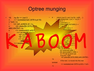 Optree munging 19:  my $x << Just 2; ... n  <;> nextstate(main 2078 b.pl:19) v:*,&,$ ->o t  <2> left_shift[t3] vK ->u o  <0> padsv[$x:2078,2080] sM/LVINTRO ->p s  <1> entersub[t2] sKS/TARG,3 ->t -  <1> ex-list sK ->s p  <0> pushmark s ->q q  <$> const(IV 2) sM ->r -  <1> ex-rv2cv sK/130 ->- r  <$> gv(*Just) s ->s u  <;> nextstate(main 2079 b.pl:20) v:*,&,$ ->v #  :  mbind (Just 2), sub { my $x = shift; ... };   <;> nextstate(main  b.pl:) v:*,&,{,$ ->   <@> list K ->   <0> pushmark s ->   <1> entersub[t2] KS/TARG,3 -> -  <1> ex-list K ->   <0> pushmark s ->   <1> entersub[t1] lKMS/NO(),TARG,INARGS,3 -> -  <1> ex-list lK ->   <0> pushmark s ->   <$> const(IV 2) sM -> -  <1> ex-rv2cv sK/130 ->-   <$> gv(*Just) s -> -  <1> ex-rv2cv sK/2 ->-   # mbind instead of >>   <$> gv(*mbind) s ->   <1> refgen K/1 -> -  <1> ex-list lKRM ->   <0> pushmark sRM ->   <$> anoncode[CV ] lRM ->   #  ??? set up anon sub   # my $x = shift   <0> padsv[$x:2078,2080] sM/LVINTRO ->p   # the next ; is moved into this new lambda!   <;> nextstate(main 2079 b.pl:20) v:*,&,$ ->v KABOOM 
