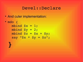 Devel::Declare And cuter implementation: mdo {   mbind $x = 1;   mbind $y = 2;   mbind $z = $x + $y;   say “$x * $y = $z”; } 