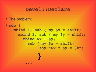 Devel::Declare The problem: mdo {   mbind 1, sub { my $x = shift;   mbind 2, sub { my $y = shift;   mbind $x + $y,   sub { my $z = shift;   say “$x * $y = $z”;   }   ... 