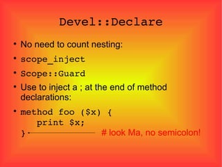 Devel::Declare No need to count nesting: scope_inject Scope::Guard Use to inject a ; at the end of method declarations: method foo ($x) {   print $x; }  # look Ma, no semicolon! 