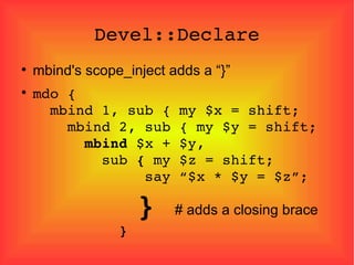 Devel::Declare mbind's scope_inject adds a “}” mdo {   mbind 1, sub { my $x = shift;   mbind 2, sub { my $y = shift;   mbind  $x + $y,   sub  {  my $z = shift;   say “$x * $y = $z”;   }  # adds a closing brace   } 