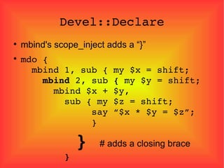 Devel::Declare mbind's scope_inject adds a “}” mdo {   mbind 1, sub { my $x = shift;   mbind  2, sub  {  my $y = shift;   mbind $x + $y,   sub { my $z = shift;   say “$x * $y = $z”;   }   }  # adds a closing brace   }  