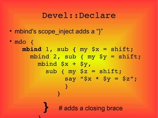 Devel::Declare mbind's scope_inject adds a “}” mdo {   mbind  1, sub  {  my $x = shift;   mbind 2, sub { my $y = shift;   mbind $x + $y,   sub { my $z = shift;   say “$x * $y = $z”;   }   }   }  # adds a closing brace   } 