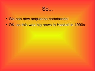 So... We can now sequence commands! OK, so this was big news in Haskell in 1990s 