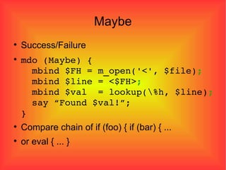Maybe Success/Failure mdo (Maybe) {   mbind $FH = m_open('<', $file) ;   mbind $line = <$FH> ;   mbind $val  = lookup(\%h, $line) ;   say “Found $val!”; } Compare chain of if (foo) { if (bar) { ... or eval { ... } 