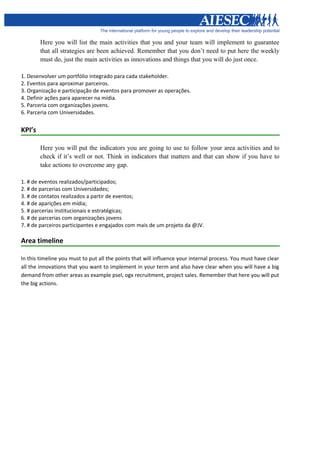 Here you will list the main activities that you and your team will implement to guarantee
        that all strategies are been achieved. Remember that you don’t need to put here the weekly
        must do, just the main activities as innovations and things that you will do just once.

1. Desenvolver um portfólio integrado para cada stakeholder.
2. Eventos para aproximar parceiros.
3. Organização e participação de eventos para promover as operações.
4. Definir ações para aparecer na mídia.
5. Parceria com organizações jovens.
6. Parceria com Universidades.


KPI’s

        Here you will put the indicators you are going to use to follow your area activities and to
        check if it’s well or not. Think in indicators that matters and that can show if you have to
        take actions to overcome any gap.

1. # de eventos realizados/participados;
2. # de parcerias com Universidades;
3. # de contatos realizados a partir de eventos;
4. # de aparições em mídia;
5. # parcerias institucionais e estratégicas;
6. # de parcerias com organizações jovens
7. # de parceiros participantes e engajados com mais de um projeto da @JV.

Area timeline

In this timeline you must to put all the points that will influence your internal process. You must have clear
all the innovations that you want to implement in your term and also have clear when you will have a big
demand from other areas as example psel, ogx recruitment, project sales. Remember that here you will put
the big actions.
 
