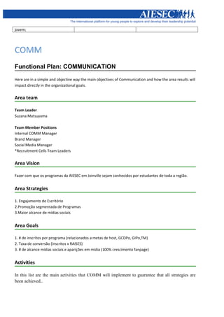 jovem;




COMM
Functional Plan: COMMUNICATION

Here are in a simple and objective way the main objectives of Communication and how the area results will
impact directly in the organizational goals.


Area team

Team Leader
Suzana Matsuyama

Team Member Positions
Internal COMM Manager
Brand Manager
Social Media Manager
*Recruitment Cells Team Leaders


Area Vision

Fazer com que os programas da AIESEC em Joinville sejam conhecidos por estudantes de toda a região.


Area Strategies

1. Engajamento do Escritório
2.Promoção segmentada de Programas
3.Maior alcance de mídias sociais


Area Goals

1. # de inscritos por programa (relacionados a metas de host, GCDPo, GIPo,TM)
2. Taxa de conversão (inscritos x RAISES)
3. # de alcance mídias sociais e aparições em mídia (100% crescimento fanpage)


Activities

In this list are the main activities that COMM will implement to guarantee that all strategies are
been achieved..
 