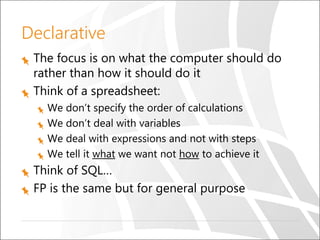 Declarative
The focus is on what the computer should do
rather than how it should do it
Think of a spreadsheet:
We don’t specify the order of calculations
We don’t deal with variables
We deal with expressions and not with steps
We tell it what we want not how to achieve it
Think of SQL…
FP is the same but for general purpose
 