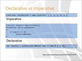 Imperative
List<int> results = new List<int>();
foreach(var num in collection)
{
if (num % 2 != 0)
results.Add(num);
}
Declarative vs Imperative
Declarative
var results = collection.Where( num => num % 2 != 0);
List<int> collection = new List<int> { 1, 2, 3, 4, 5 };
http://stackoverflow.com/a/1784702/871579
 