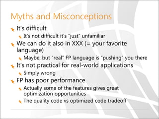 Myths and Misconceptions
It’s difficult
It’s not difficult it’s “just” unfamiliar
We can do it also in XXX (= your favorite
language)
Maybe, but “real” FP language is “pushing” you there
It’s not practical for real-world applications
Simply wrong
FP has poor performance
Actually some of the features gives great
optimization opportunities
The quality code vs optimized code tradeoff
 