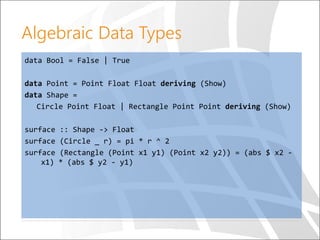 Algebraic Data Types
data Bool = False | True
data Point = Point Float Float deriving (Show)
data Shape =
Circle Point Float | Rectangle Point Point deriving (Show)
surface :: Shape -> Float
surface (Circle _ r) = pi * r ^ 2
surface (Rectangle (Point x1 y1) (Point x2 y2)) = (abs $ x2 -
x1) * (abs $ y2 - y1)
 