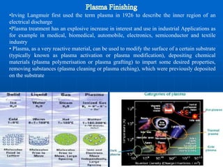 •Irving Langmuir first used the term plasma in 1926 to describe the inner region of an
electrical discharge
•Plasma treatment has an explosive increase in interest and use in industrial Applications as
for example in medical, biomedical, automobile, electronics, semiconductor and textile
industry
• Plasma, as a very reactive material, can be used to modify the surface of a certain substrate
(typically known as plasma activation or plasma modification), depositing chemical
materials (plasma polymerisation or plasma grafting) to impart some desired properties,
removing substances (plasma cleaning or plasma etching), which were previously deposited
on the substrate
 