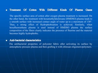 The specific surface area of cotton after oxygen plasma treatment is increased. On
the other hand, the treatment with hexamethyldisiloxane (HMDSO) plasma leads to
a smooth surface with increased contact angle of water up to a maximum of 130°.
Thus, a strong effect of Hydrophobisation is achieved. Similarly, when
hexafluoroethane plasma is used instead of HMDSO plasma the surface
composition of the fibers clearly indicates the presence of fluorine and the material
becomes highly hydrophobic.
The antibacterial properties of polyester fabric after activating its surface by
atmospheric pressure plasma and then grafting it with chitosan oligomers/polymers.
 