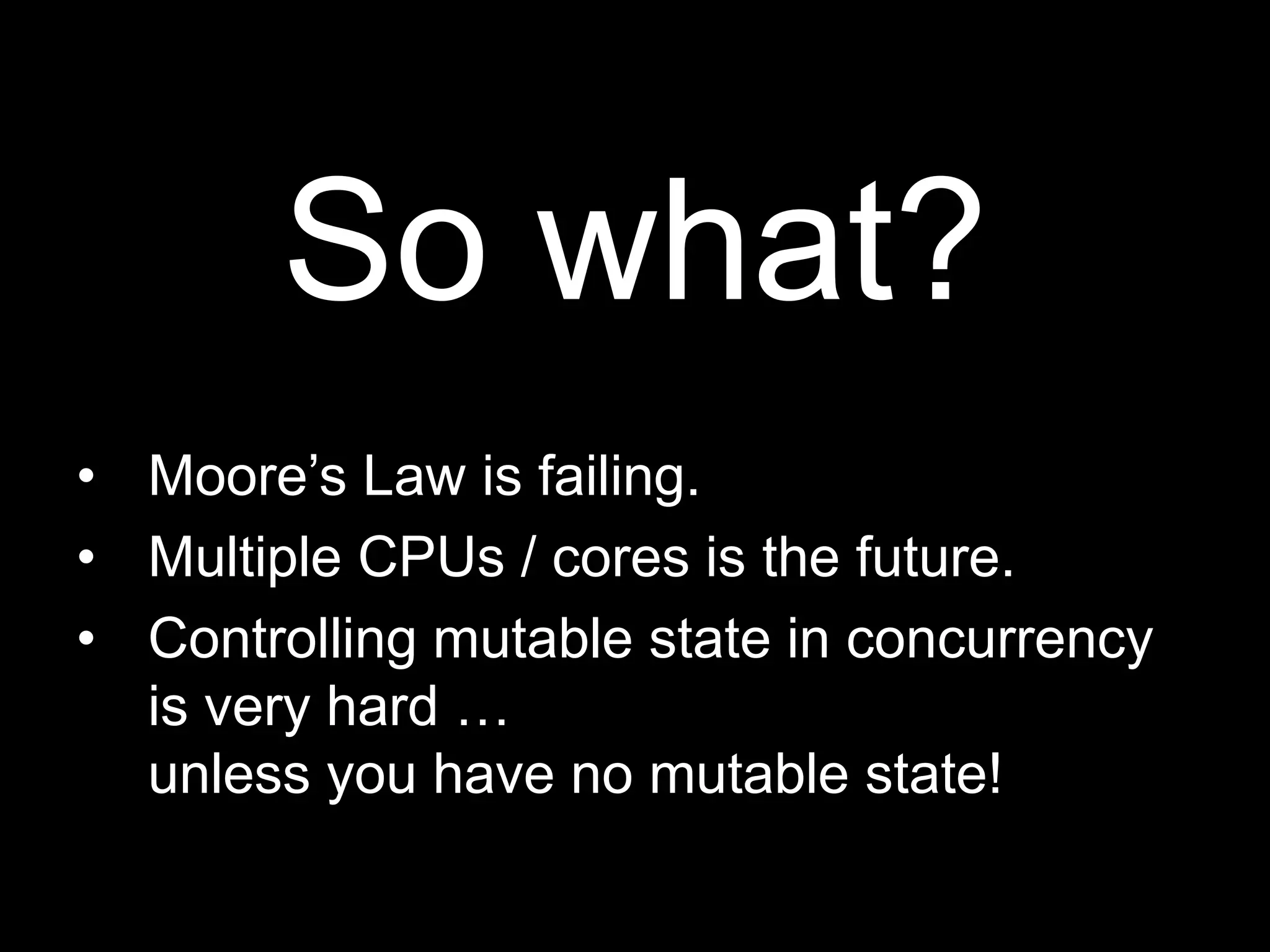 So what?Moore’s Law is failing.Multiple CPUs / cores is the future.Controlling mutable state in concurrency is very hard …unless you have no mutable state!